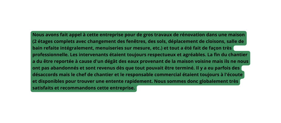 Nous avons fait appel à cette entreprise pour de gros travaux de rénovation dans une maison 2 étages complets avec changement des fenêtres des sols déplacement de cloisons salle de bain refaite intégralement menuiseries sur mesure etc et tout a été fait de façon très professionnelle Les intervenants étaient toujours respectueux et agréables La fin du chantier a du être reportée à cause d un dégât des eaux provenant de la maison voisine mais ils ne nous ont pas abandonnés et sont revenus dès que tout pouvait être terminé Il y a eu parfois des désaccords mais le chef de chantier et le responsable commercial étaient toujours à l écoute et disponibles pour trouver une entente rapidement Nous sommes donc globalement très satisfaits et recommandons cette entreprise