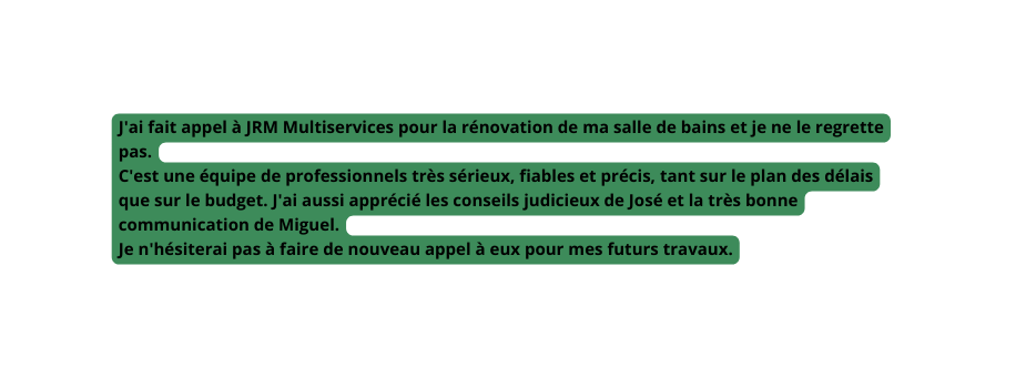 J ai fait appel à JRM Multiservices pour la rénovation de ma salle de bains et je ne le regrette pas C est une équipe de professionnels très sérieux fiables et précis tant sur le plan des délais que sur le budget J ai aussi apprécié les conseils judicieux de José et la très bonne communication de Miguel Je n hésiterai pas à faire de nouveau appel à eux pour mes futurs travaux