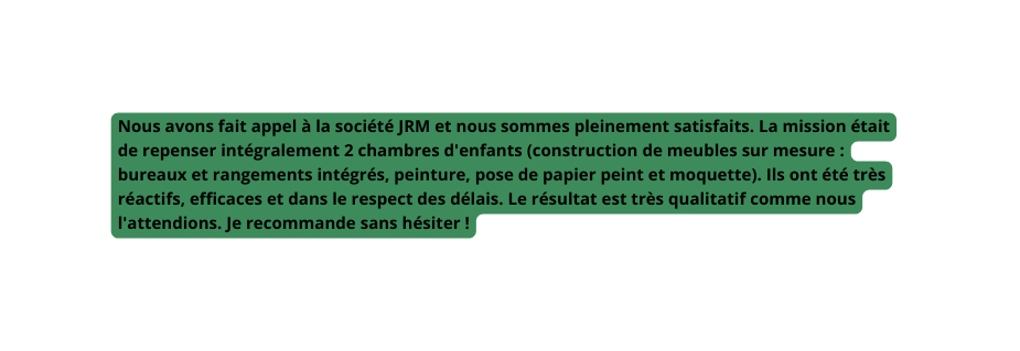 Nous avons fait appel à la société JRM et nous sommes pleinement satisfaits La mission était de repenser intégralement 2 chambres d enfants construction de meubles sur mesure bureaux et rangements intégrés peinture pose de papier peint et moquette Ils ont été très réactifs efficaces et dans le respect des délais Le résultat est très qualitatif comme nous l attendions Je recommande sans hésiter